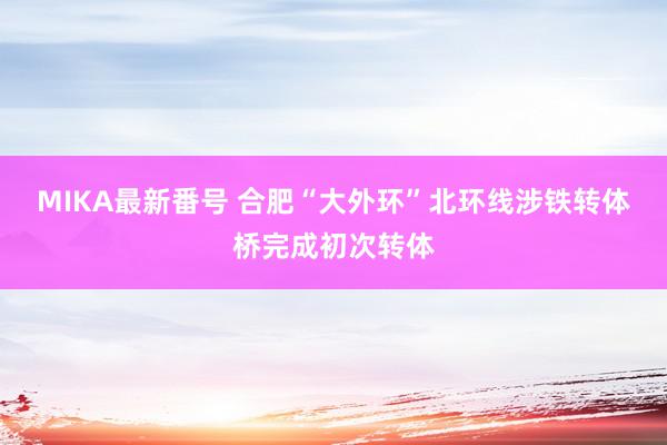 MIKA最新番号 合肥“大外环”北环线涉铁转体桥完成初次转体