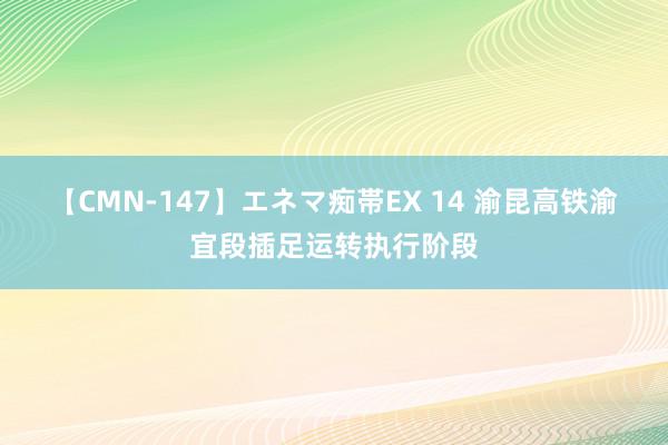 【CMN-147】エネマ痴帯EX 14 渝昆高铁渝宜段插足运转执行阶段