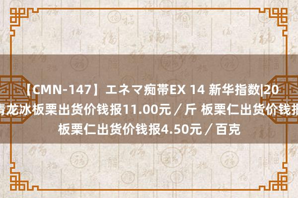 【CMN-147】エネマ痴帯EX 14 新华指数|2024年8月16日青龙冰板栗出货价钱报11.00元／斤 板栗仁出货价钱报4.50元／百克