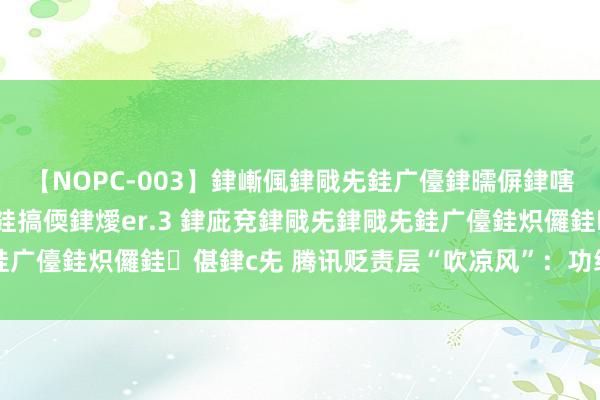 【NOPC-003】銉嶃偑銉戙兂銈广儓銉曘偋銉嗐偅銉冦偡銉ャ儫銉ャ兗銈搞偄銉燰er.3 銉庛兗銉戙兂銉戙兂銈广儓銈炽儸銈偡銉с兂 腾讯贬责层“吹凉风”：功绩太好的苦闷