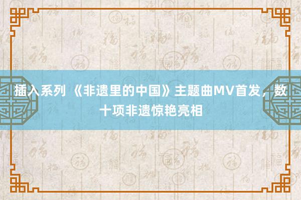 插入系列 《非遗里的中国》主题曲MV首发，数十项非遗惊艳亮相