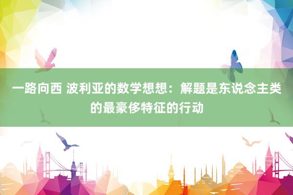 一路向西 波利亚的数学想想：解题是东说念主类的最豪侈特征的行动