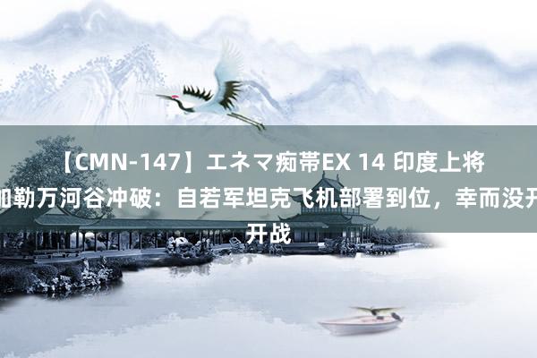 【CMN-147】エネマ痴帯EX 14 印度上将忆加勒万河谷冲破：自若军坦克飞机部署到位，幸而没开战