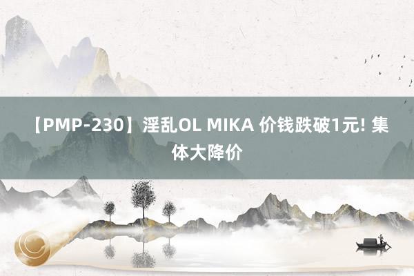 【PMP-230】淫乱OL MIKA 价钱跌破1元! 集体大降价