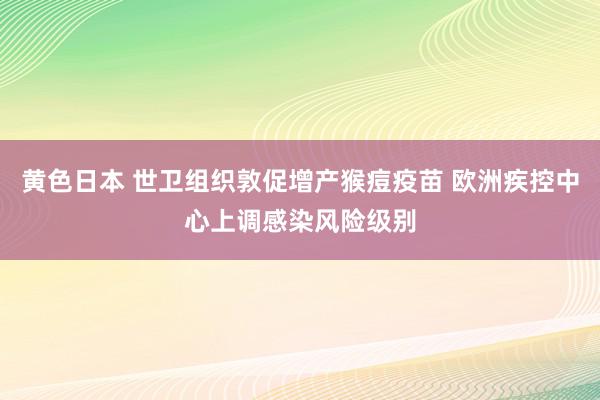 黄色日本 世卫组织敦促增产猴痘疫苗 欧洲疾控中心上调感染风险级别