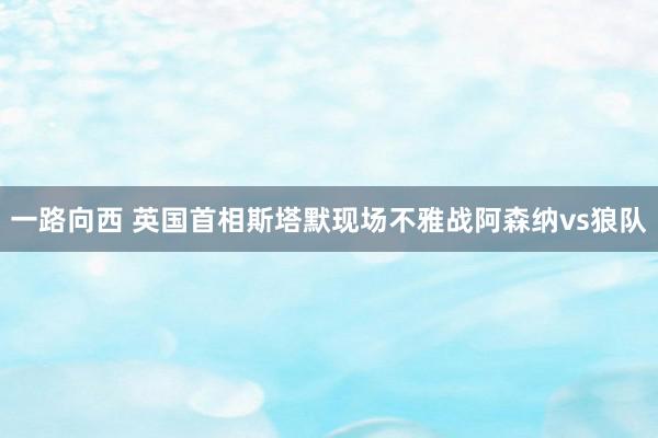 一路向西 英国首相斯塔默现场不雅战阿森纳vs狼队