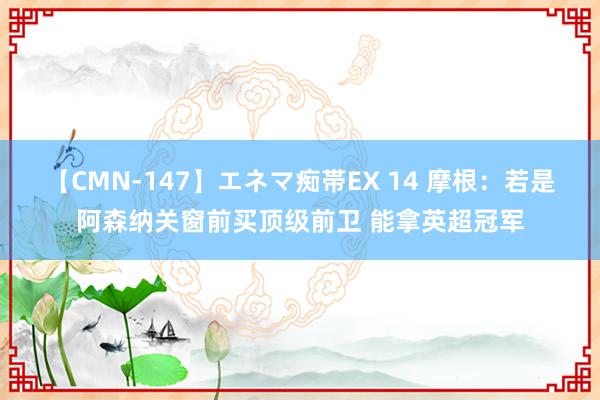 【CMN-147】エネマ痴帯EX 14 摩根：若是阿森纳关窗前买顶级前卫 能拿英超冠军