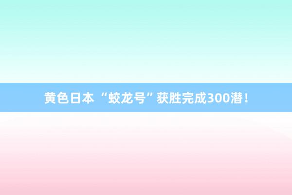 黄色日本 “蛟龙号”获胜完成300潜！