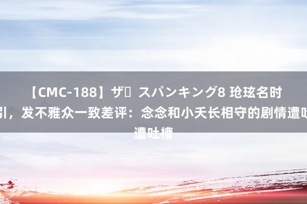 【CMC-188】ザ・スパンキング8 玱玹名时局引，发不雅众一致差评：念念和小夭长相守的剧情遭吐槽