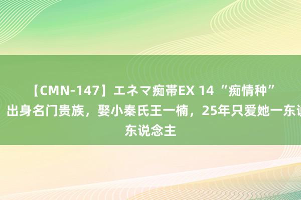 【CMN-147】エネマ痴帯EX 14 “痴情种”高鑫，出身名门贵族，娶小秦氏王一楠，25年只爱她一东说念主