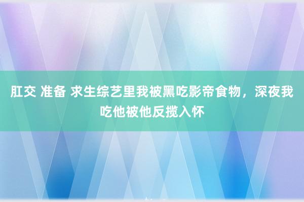 肛交 准备 求生综艺里我被黑吃影帝食物，深夜我吃他被他反揽入怀