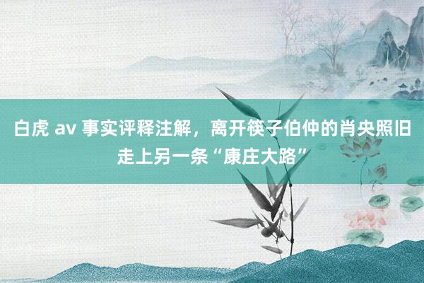 白虎 av 事实评释注解，离开筷子伯仲的肖央照旧走上另一条“康庄大路”