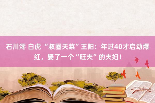 石川澪 白虎 “叔圈天菜”王阳：年过40才启动爆红，娶了一个“旺夫”的夫妇！