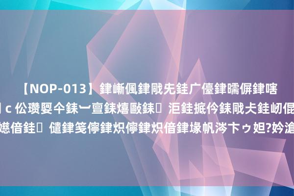 【NOP-013】銉嶃偑銉戙兂銈广儓銉曘偋銉嗐偅銉冦偡銉er.13 闅ｃ伀瓒娿仐銇︺亶銇熺敺銇洰銈掋仱銇戙仧銈屻倱銇曘倱銇€併儫銉嬨偣銈儙銉笺儜銉炽儜銉炽偣銉堟帆涔卞ゥ妲?妗滄湪銈屻倱 穿帮镜头大曝光：迪丽热巴我还能摄取，关晓彤这尬得让东说念主难以直视