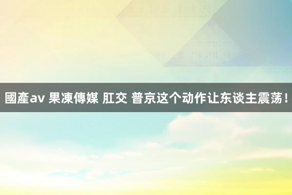 國產av 果凍傳媒 肛交 普京这个动作让东谈主震荡！