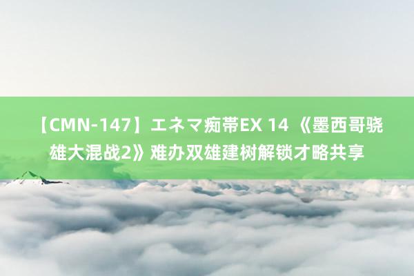 【CMN-147】エネマ痴帯EX 14 《墨西哥骁雄大混战2》难办双雄建树解锁才略共享