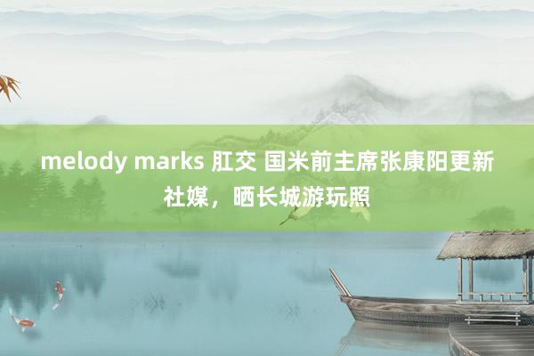 melody marks 肛交 国米前主席张康阳更新社媒，晒长城游玩照