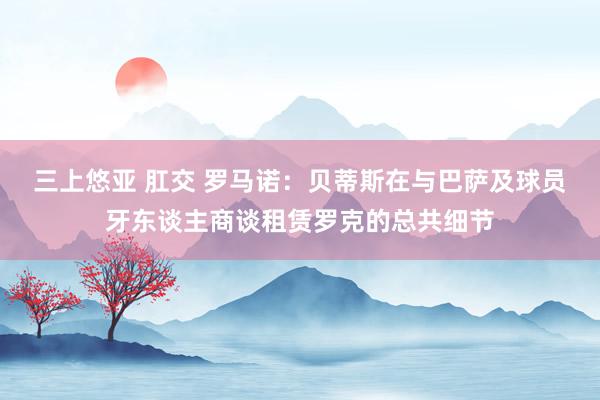 三上悠亚 肛交 罗马诺：贝蒂斯在与巴萨及球员牙东谈主商谈租赁罗克的总共细节