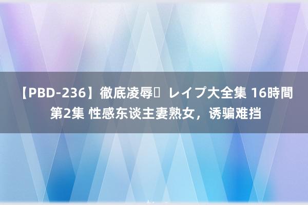 【PBD-236】徹底凌辱・レイプ大全集 16時間 第2集 性感东谈主妻熟女，诱骗难挡