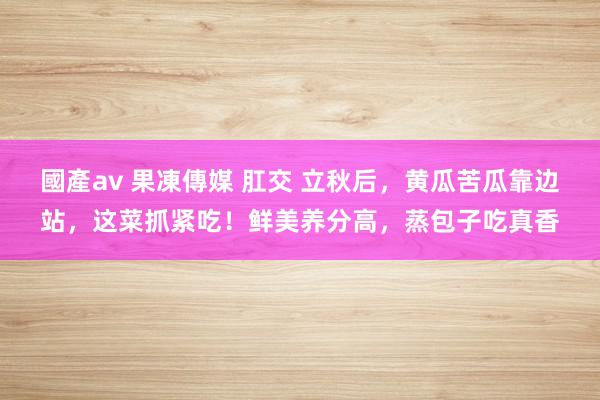 國產av 果凍傳媒 肛交 立秋后，黄瓜苦瓜靠边站，这菜抓紧吃！鲜美养分高，蒸包子吃真香