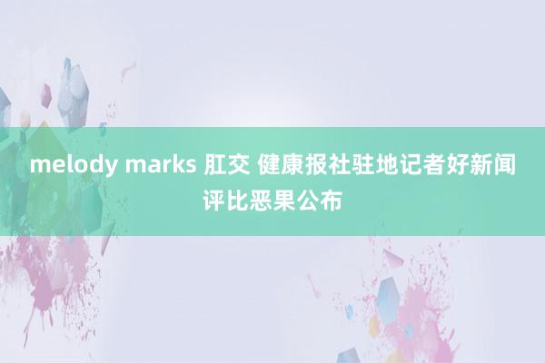 melody marks 肛交 健康报社驻地记者好新闻评比恶果公布