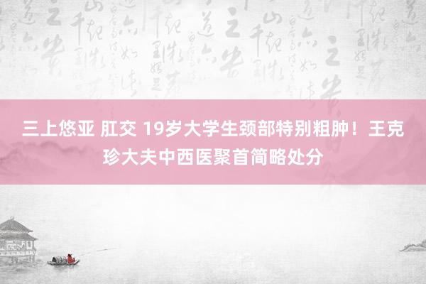 三上悠亚 肛交 19岁大学生颈部特别粗肿！王克珍大夫中西医聚首简略处分