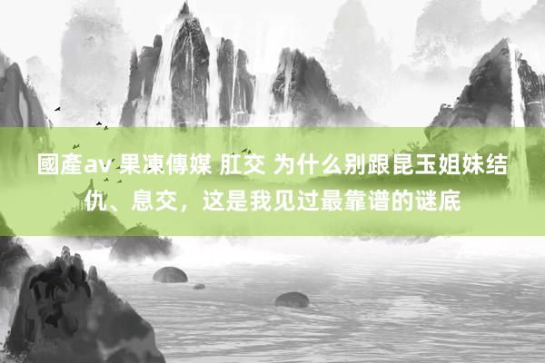 國產av 果凍傳媒 肛交 为什么别跟昆玉姐妹结仇、息交，这是我见过最靠谱的谜底