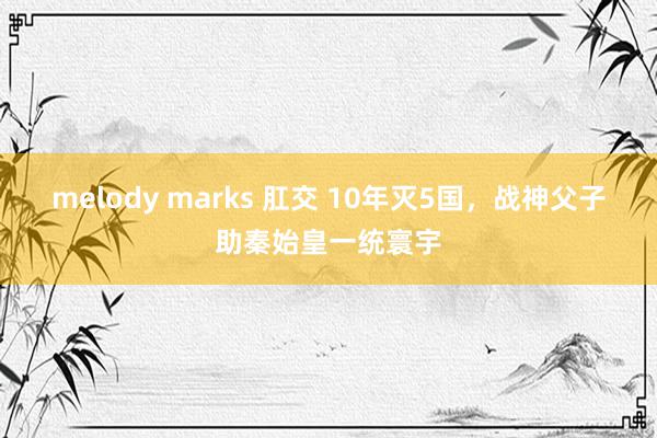 melody marks 肛交 10年灭5国，战神父子助秦始皇一统寰宇