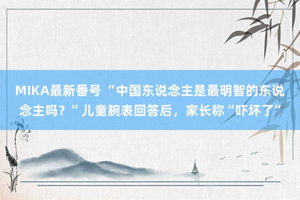 MIKA最新番号 “中国东说念主是最明智的东说念主吗？”儿童腕表回答后，家长称“吓坏了”