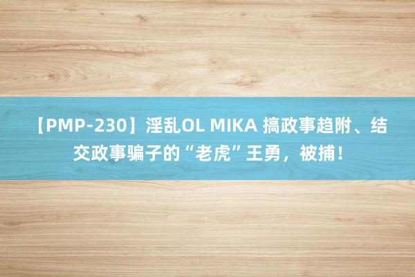 【PMP-230】淫乱OL MIKA 搞政事趋附、结交政事骗子的“老虎”王勇，被捕！