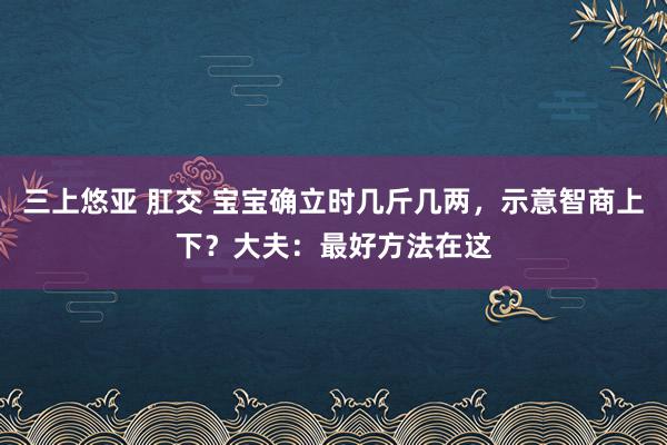 三上悠亚 肛交 宝宝确立时几斤几两，示意智商上下？大夫：最好方法在这