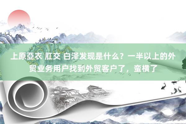 上原亞衣 肛交 白泽发现是什么？一半以上的外贸业务用户找到外贸客户了，蛮横了