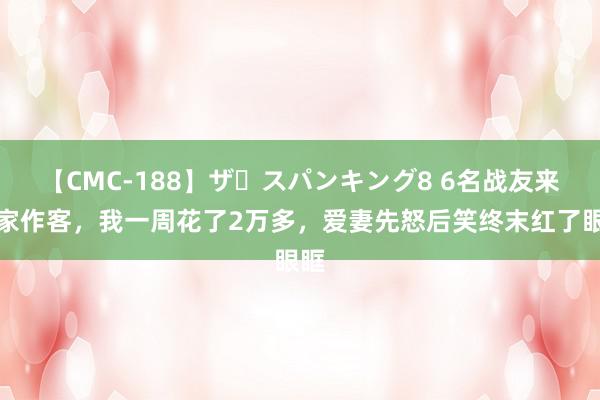 【CMC-188】ザ・スパンキング8 6名战友来我家作客，我一周花了2万多，爱妻先怒后笑终末红了眼眶