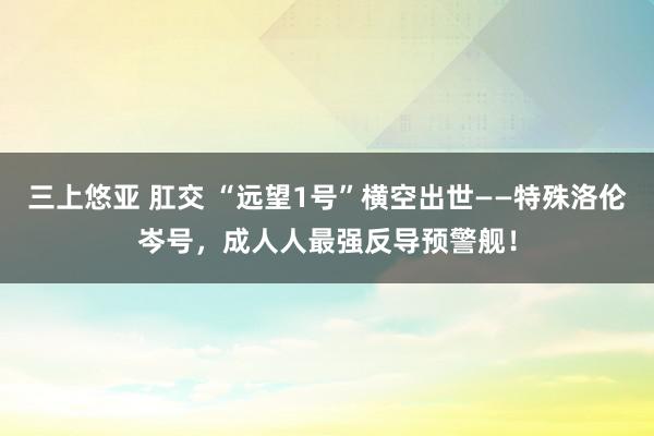 三上悠亚 肛交 “远望1号”横空出世——特殊洛伦岑号，成人人最强反导预警舰！