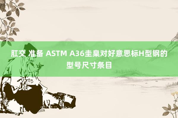 肛交 准备 ASTM A36圭臬对好意思标H型钢的型号尺寸条目