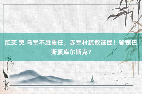 肛交 哭 乌军不胜重任，赤军村疏散遗民！输顿巴斯赢库尔斯克？