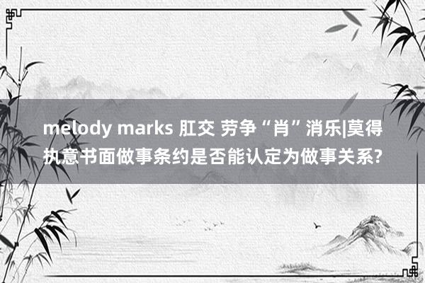 melody marks 肛交 劳争“肖”消乐|莫得执意书面做事条约是否能认定为做事关系?