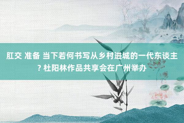 肛交 准备 当下若何书写从乡村进城的一代东谈主? 杜阳林作品共享会在广州举办