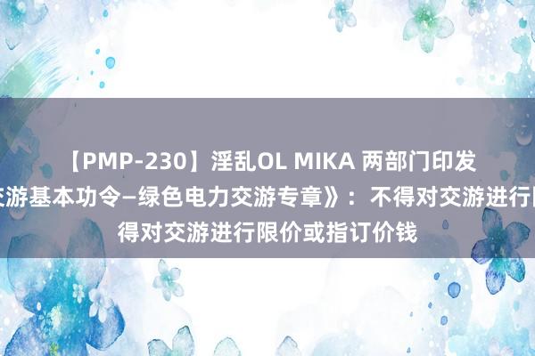 【PMP-230】淫乱OL MIKA 两部门印发《电力中永久交游基本功令—绿色电力交游专章》：不得对交游进行限价或指订价钱