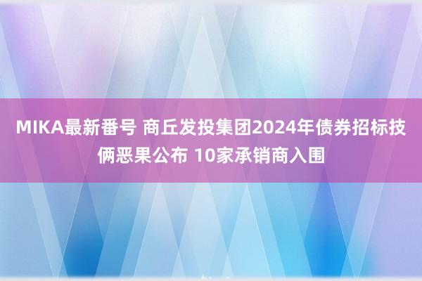 MIKA最新番号 商丘发投集团2024年债券招标技俩恶果公布 10家承销商入围