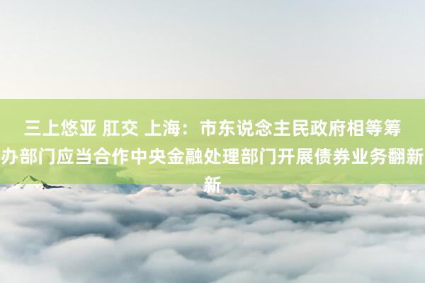 三上悠亚 肛交 上海：市东说念主民政府相等筹办部门应当合作中央金融处理部门开展债券业务翻新