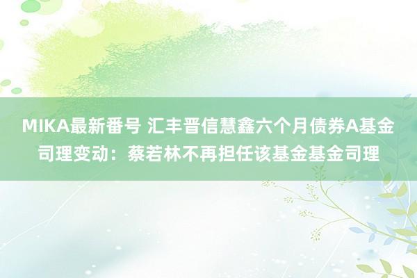 MIKA最新番号 汇丰晋信慧鑫六个月债券A基金司理变动：蔡若林不再担任该基金基金司理