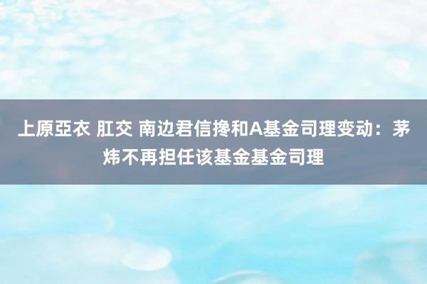 上原亞衣 肛交 南边君信搀和A基金司理变动：茅炜不再担任该基金基金司理