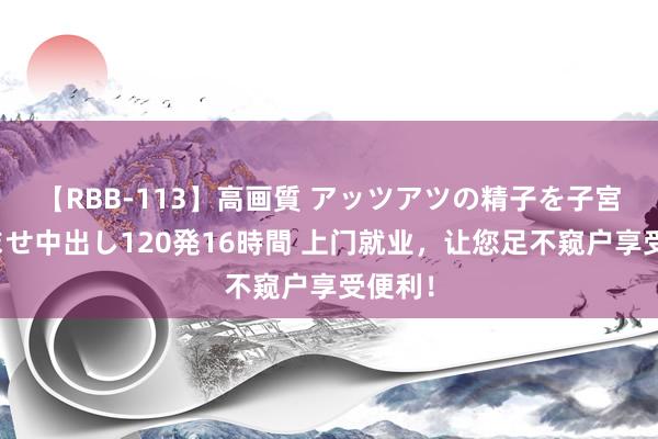 【RBB-113】高画質 アッツアツの精子を子宮に孕ませ中出し120発16時間 上门就业，让您足不窥户享受便利！