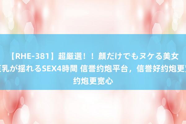 【RHE-381】超厳選！！顔だけでもヌケる美女の巨乳が揺れるSEX4時間 信誉约炮平台，信誉好约炮更宽心