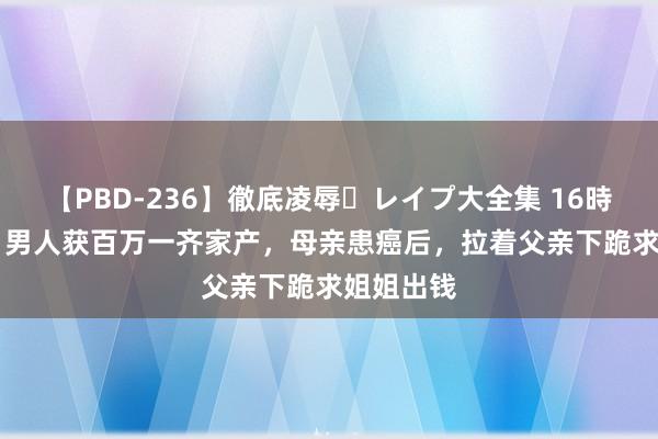 【PBD-236】徹底凌辱・レイプ大全集 16時間 第2集 男人获百万一齐家产，母亲患癌后，拉着父亲下跪求姐姐出钱