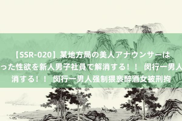 【SSR-020】某地方局の美人アナウンサーは忙し過ぎて溜まりまくった性欲を新人男子社員で解消する！！ 闵行一男人强制猥亵醉酒女被刑拘