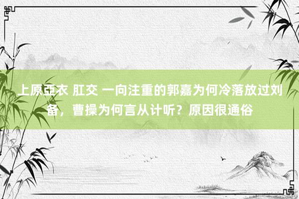 上原亞衣 肛交 一向注重的郭嘉为何冷落放过刘备，曹操为何言从计听？原因很通俗