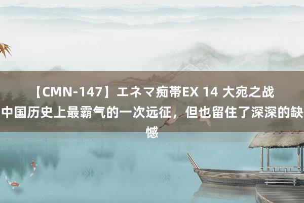 【CMN-147】エネマ痴帯EX 14 大宛之战：中国历史上最霸气的一次远征，但也留住了深深的缺憾