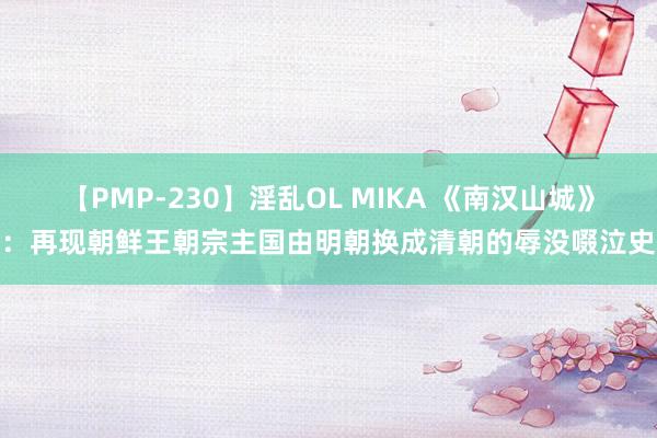 【PMP-230】淫乱OL MIKA 《南汉山城》：再现朝鲜王朝宗主国由明朝换成清朝的辱没啜泣史